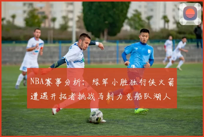 NBA赛事分析：绿军小胜独行侠火箭遭遇开拓者挑战马刺力克船队湖人击败步行者