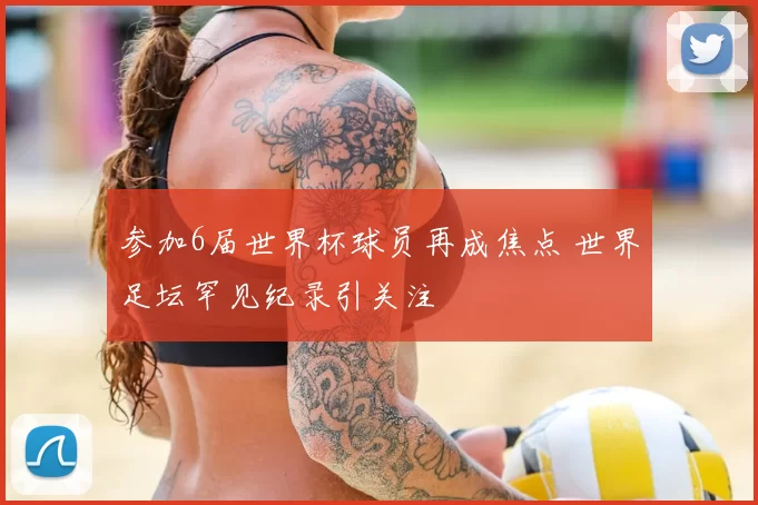 参加6届世界杯球员再成焦点 世界足坛罕见纪录引关注