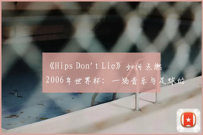 《Hips Don't Lie》如何点燃2006年世界杯：一场音乐与足球的盛宴