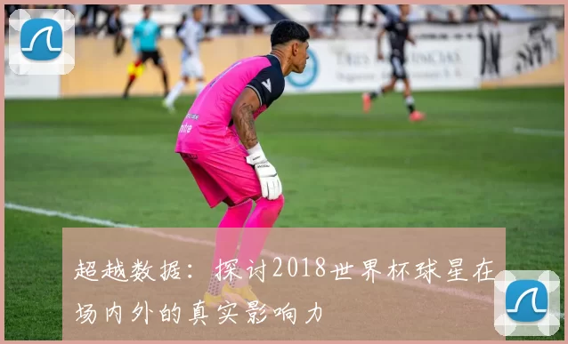 超越数据：探讨2018世界杯球星在场内外的真实影响力