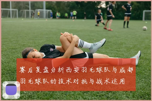 赛后复盘分析西安羽毛球队与成都羽毛球队的技术对抗与战术运用