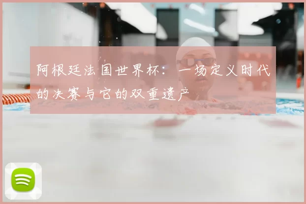 阿根廷法国世界杯:一场定义时代的决赛与它的双重遗产